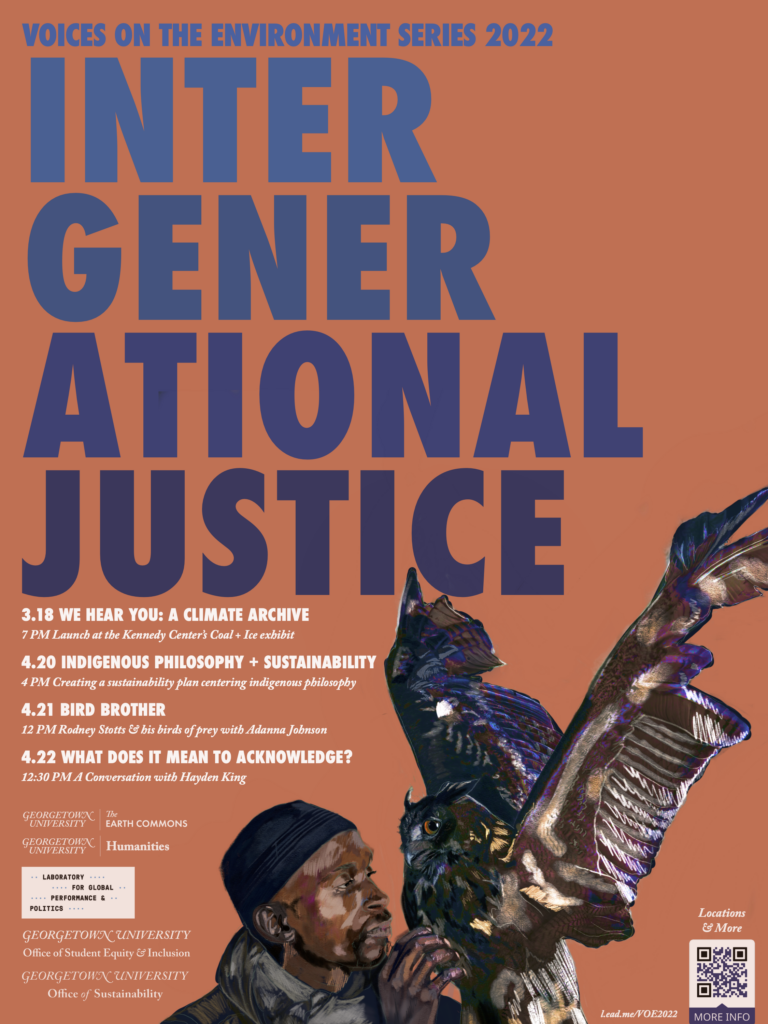 A salmon pink poster with a drawing of a falconer in the foreground and the text "INTERGENERATIONAL JUSTICE" in the background.  The schedule of events listed includes: 3.18 WE HEAR YOU: A CLIMATE ARCHIVE 7 PM Launch at the Kennedy Center’s Coal + Ice exhibit 4.20 INDIGENOUS PHILOSOPHY + SUSTAINABILITY 4 PM Creating a sustainability plan centering indigenous philosophy 4.21 BIRD BROTHER 12 PM Rodney Stotts & his birds of prey with Adanna Johnson 4.22 WHAT DOES IT MEAN TO ACKNOWLEDGE? 12:30 PM A Conversation with Hayden King  The logos include Georgetown's Earth Commons, Humanities, Laboratory for Global Performance & Politics, Office of Student Equity and Inclusion, and Office of Sustainability